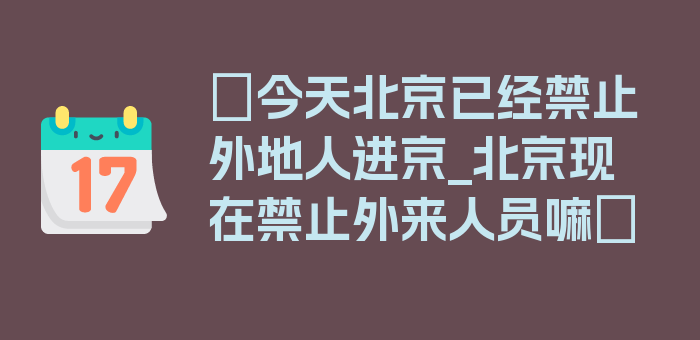 〖今天北京已经禁止外地人进京_北京现在禁止外来人员嘛〗