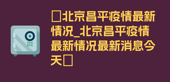 〖北京昌平疫情最新情况_北京昌平疫情最新情况最新消息今天〗