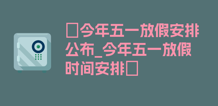 〖今年五一放假安排公布_今年五一放假时间安排〗