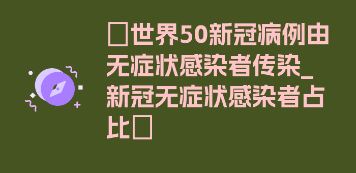 〖世界50新冠病例由无症状感染者传染_新冠无症状感染者占比〗