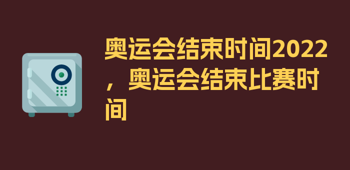 奥运会结束时间2022，奥运会结束比赛时间