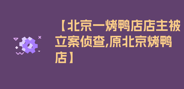 【北京一烤鸭店店主被立案侦查,原北京烤鸭店】