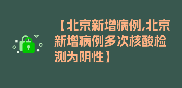 【北京新增病例,北京新增病例多次核酸检测为阴性】