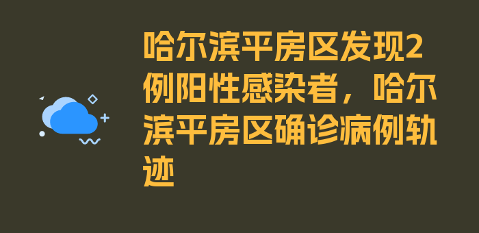 哈尔滨平房区发现2例阳性感染者，哈尔滨平房区确诊病例轨迹