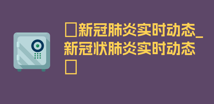 〖新冠肺炎实时动态_新冠状肺炎实时动态〗