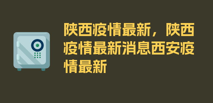 陕西疫情最新，陕西疫情最新消息西安疫情最新