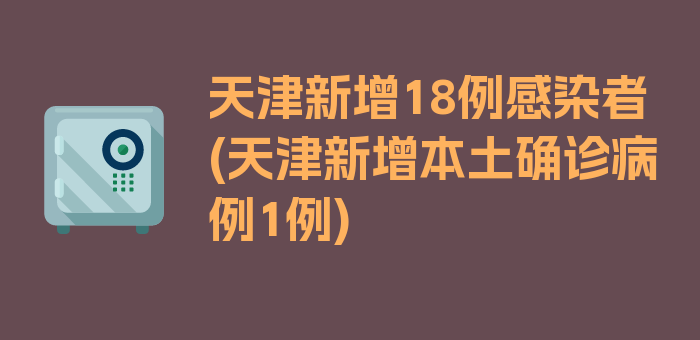 天津新增18例感染者(天津新增本土确诊病例1例)