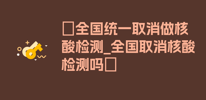 〖全国统一取消做核酸检测_全国取消核酸检测吗〗