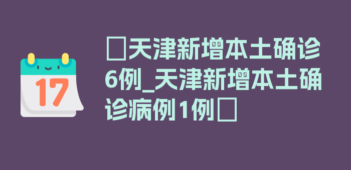 〖天津新增本土确诊6例_天津新增本土确诊病例1例〗