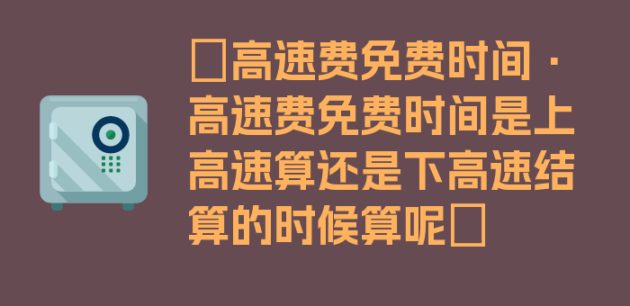 〖高速费免费时间·高速费免费时间是上高速算还是下高速结算的时候算呢〗