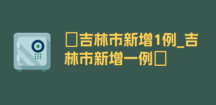 〖吉林市新增1例_吉林市新增一例〗