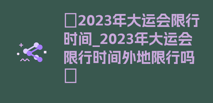 〖2023年大运会限行时间_2023年大运会限行时间外地限行吗〗