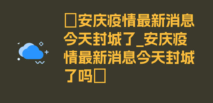 〖安庆疫情最新消息今天封城了_安庆疫情最新消息今天封城了吗〗