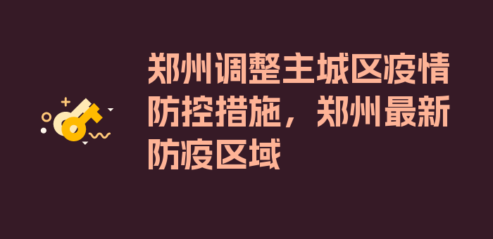 郑州调整主城区疫情防控措施，郑州最新防疫区域