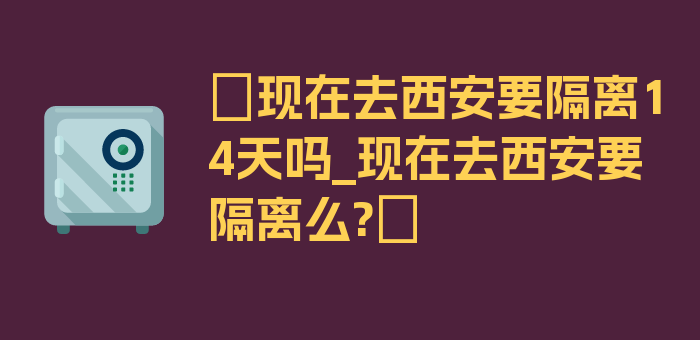 〖现在去西安要隔离14天吗_现在去西安要隔离么?〗