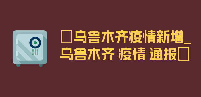 〖乌鲁木齐疫情新增_乌鲁木齐 疫情 通报〗