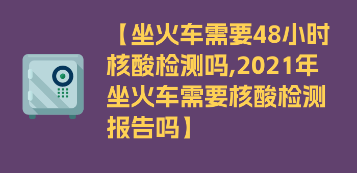 【坐火车需要48小时核酸检测吗,2021年坐火车需要核酸检测报告吗】