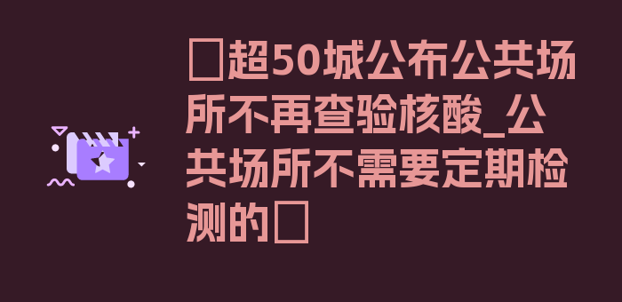 〖超50城公布公共场所不再查验核酸_公共场所不需要定期检测的〗