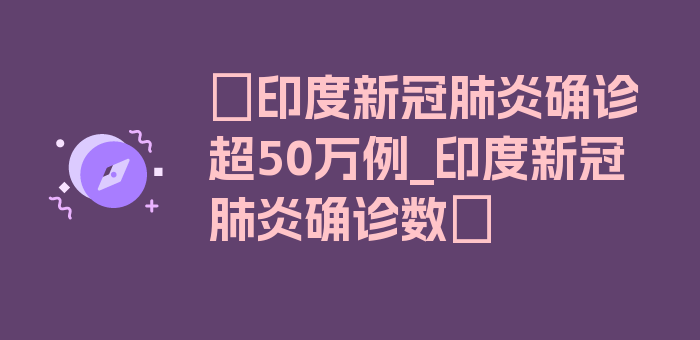 〖印度新冠肺炎确诊超50万例_印度新冠肺炎确诊数〗