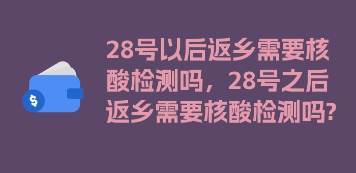 28号以后返乡需要核酸检测吗，28号之后返乡需要核酸检测吗?