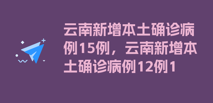 云南新增本土确诊病例15例，云南新增本土确诊病例12例1