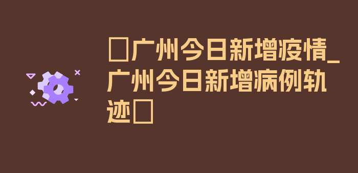 〖广州今日新增疫情_广州今日新增病例轨迹〗