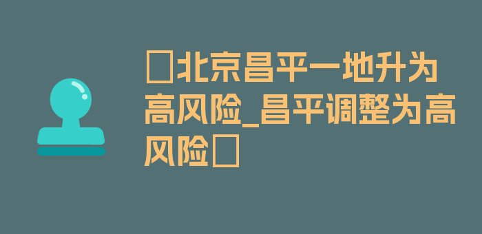 〖北京昌平一地升为高风险_昌平调整为高风险〗