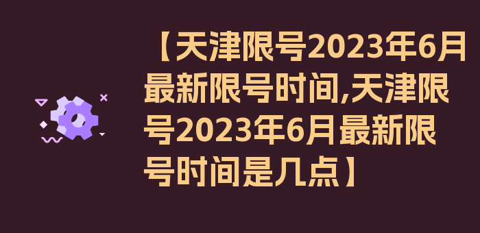 【天津限号2023年6月最新限号时间,天津限号2023年6月最新限号时间是几点】