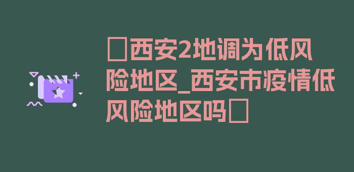 〖西安2地调为低风险地区_西安市疫情低风险地区吗〗