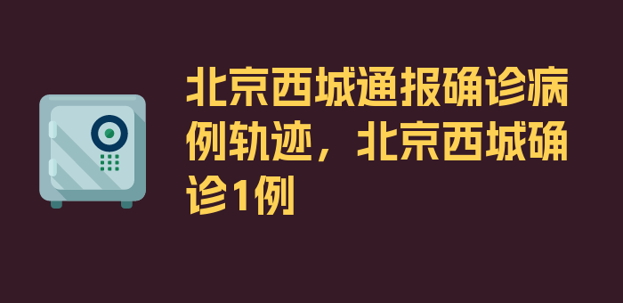 北京西城通报确诊病例轨迹，北京西城确诊1例