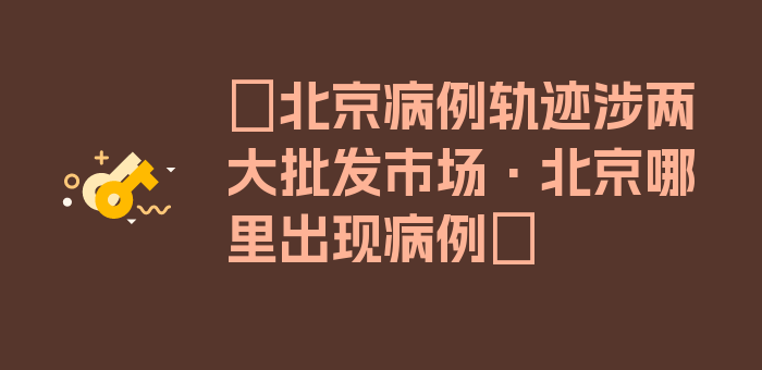 〖北京病例轨迹涉两大批发市场·北京哪里出现病例〗