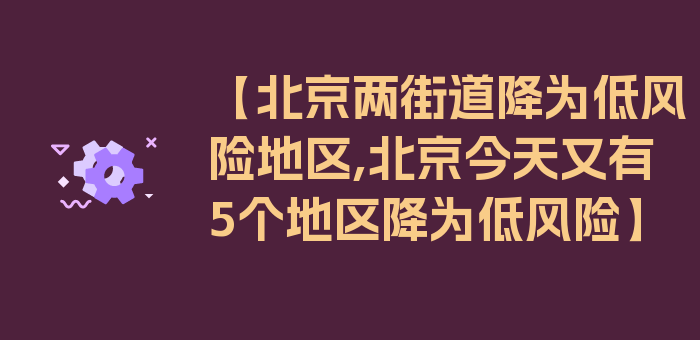 【北京两街道降为低风险地区,北京今天又有5个地区降为低风险】