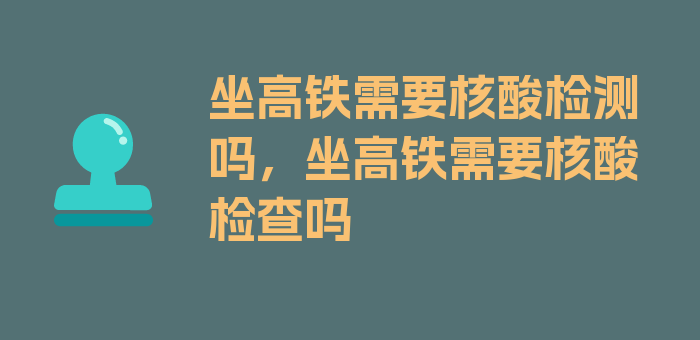 坐高铁需要核酸检测吗，坐高铁需要核酸检查吗