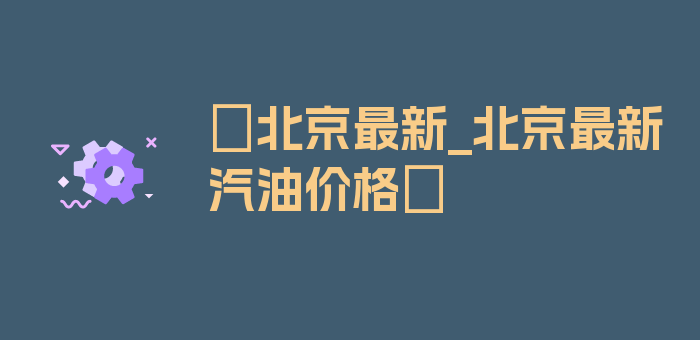 〖北京最新_北京最新汽油价格〗